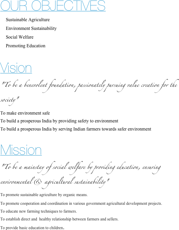 OUR OBJECTIVES
Sustainable Agriculture
Environment Sustainability
Social Welfare
Promoting Education


Vision 
"To be a benevolent foundation, passionately pursuing value creation for the society"
To make environment safe
To build a prosperous India by providing safety to environment
To build a prosperous India by serving Indian farmers towards safer environment

Mission
"To be a mainstay of social welfare by providing education, ensuring environmental & agricultural sustainability"
To promote sustainable agriculture by organic means.
To promote cooperation and coordination in various government agricultural development projects.
To educate new farming techniques to farmers.
To establish direct and  healthy relationship between farmers and sellers.
To provide basic education to children.


